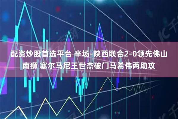 配资炒股首选平台 半场-陕西联合2-0领先佛山南狮 塞尔马尼王世杰破门马希伟两助攻